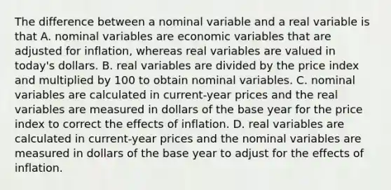 The difference between a nominal variable and a real variable is that A. nominal variables are economic variables that are adjusted for​ inflation, whereas real variables are valued in​ today's dollars. B. real variables are divided by the price index and multiplied by 100 to obtain nominal variables. C. nominal variables are calculated in​ current-year prices and the real variables are measured in dollars of the base year for the price index to correct the effects of inflation. D. real variables are calculated in​ current-year prices and the nominal variables are measured in dollars of the base year to adjust for the effects of inflation.