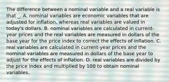 The difference between a nominal variable and a real variable is that _. A. nominal variables are economic variables that are adjusted for inflation, whereas real variables are valued in today's dollars. B. nominal variables are calculated in current-year prices and the real variables are measured in dollars of the base year for the price index to correct the effects of inflation. C. real variables are calculated in current-year prices and the nominal variables are measured in dollars of the base year to adjust for the effects of inflation. D. real variables are divided by the price index and multiplied by 100 to obtain nominal variables.