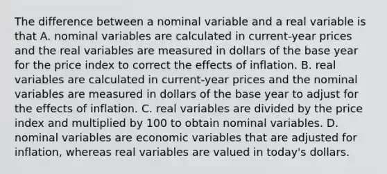 The difference between a nominal variable and a real variable is that A. nominal variables are calculated in​ current-year prices and the real variables are measured in dollars of the base year for the price index to correct the effects of inflation. B. real variables are calculated in​ current-year prices and the nominal variables are measured in dollars of the base year to adjust for the effects of inflation. C. real variables are divided by the price index and multiplied by 100 to obtain nominal variables. D. nominal variables are economic variables that are adjusted for​ inflation, whereas real variables are valued in​ today's dollars.