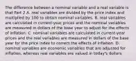 The difference between a nominal variable and a real variable is that Part 2 A. real variables are divided by the price index and multiplied by 100 to obtain nominal variables. B. real variables are calculated in​ current-year prices and the nominal variables are measured in dollars of the base year to adjust for the effects of inflation. C. nominal variables are calculated in​ current-year prices and the real variables are measured in dollars of the base year for the price index to correct the effects of inflation. D. nominal variables are economic variables that are adjusted for​ inflation, whereas real variables are valued in​ today's dollars