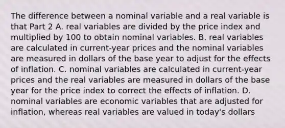 The difference between a nominal variable and a real variable is that Part 2 A. real variables are divided by the price index and multiplied by 100 to obtain nominal variables. B. real variables are calculated in​ current-year prices and the nominal variables are measured in dollars of the base year to adjust for the effects of inflation. C. nominal variables are calculated in​ current-year prices and the real variables are measured in dollars of the base year for the price index to correct the effects of inflation. D. nominal variables are economic variables that are adjusted for​ inflation, whereas real variables are valued in​ today's dollars