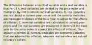 The difference between a nominal variable and a real variable is that Part 2 A. real variables are divided by the price index and multiplied by 100 to obtain nominal variables. B. real variables are calculated in​ current-year prices and the nominal variables are measured in dollars of the base year to adjust for the effects of inflation. C. nominal variables are calculated in​ current-year prices and the real variables are measured in dollars of the base year for the price index to correct the effects of inflation. Your answer is correct. D. nominal variables are economic variables that are adjusted for​ inflation, whereas real variables are valued in​ today's dollars.