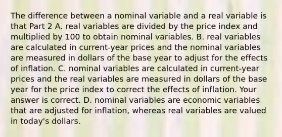 The difference between a nominal variable and a real variable is that Part 2 A. real variables are divided by the price index and multiplied by 100 to obtain nominal variables. B. real variables are calculated in​ current-year prices and the nominal variables are measured in dollars of the base year to adjust for the effects of inflation. C. nominal variables are calculated in​ current-year prices and the real variables are measured in dollars of the base year for the price index to correct the effects of inflation. Your answer is correct. D. nominal variables are economic variables that are adjusted for​ inflation, whereas real variables are valued in​ today's dollars.