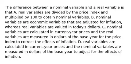 The difference between a nominal variable and a real variable is that A. real variables are divided by the price index and multiplied by 100 to obtain nominal variables. B. nominal variables are economic variables that are adjusted for​ inflation, whereas real variables are valued in​ today's dollars. C. nominal variables are calculated in​ current-year prices and the real variables are measured in dollars of the base year for the price index to correct the effects of inflation. D. real variables are calculated in​ current-year prices and the nominal variables are measured in dollars of the base year to adjust for the effects of inflation.