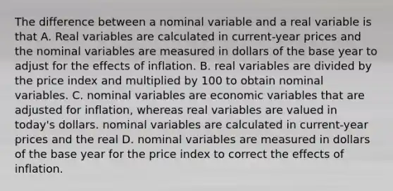 The difference between a nominal variable and a real variable is that A. Real variables are calculated in​ current-year prices and the nominal variables are measured in dollars of the base year to adjust for the effects of inflation. B. real variables are divided by the price index and multiplied by 100 to obtain nominal variables. C. nominal variables are economic variables that are adjusted for​ inflation, whereas real variables are valued in​ today's dollars. nominal variables are calculated in​ current-year prices and the real D. nominal variables are measured in dollars of the base year for the price index to correct the effects of inflation.