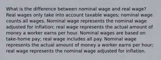 What is the difference between nominal wage and real wage? Real wages only take into account taxable wages; nominal wage counts all wages. Nominal wage represents the nominal wage adjusted for inflation; real wage represents the actual amount of money a worker earns per hour. Nominal wages are based on take-home pay; real wage includes all pay. Nominal wage represents the actual amount of money a worker earns per hour; real wage represents the nominal wage adjusted for inflation.