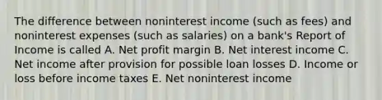 The difference between noninterest income (such as fees) and noninterest expenses (such as salaries) on a bank's Report of Income is called A. Net profit margin B. Net interest income C. Net income after provision for possible loan losses D. Income or loss before income taxes E. Net noninterest income