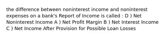 the difference between noninterest income and noninterest expenses on a bank's Report of Income is called : D ) Net Noninterest Income A ) Net Profit Margin B ) Net Interest Income C ) Net Income After Provision for Possible Loan Losses