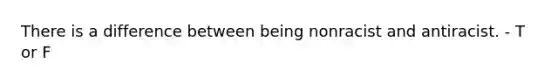 There is a difference between being nonracist and antiracist. - T or F