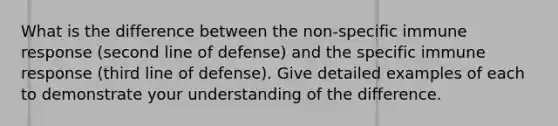 What is the difference between the non-specific immune response (second line of defense) and the specific immune response (third line of defense). Give detailed examples of each to demonstrate your understanding of the difference.