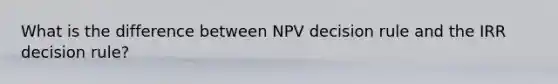 What is the difference between NPV decision rule and the IRR decision rule?