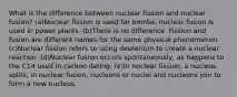 What is the difference between nuclear fission and nuclear fusion? (a)Nuclear fission is used for bombs; nuclear fusion is used in power plants. (b)There is no difference. Fission and fusion are different names for the same physical phenomenon. (c)Nuclear fission refers to using deuterium to create a nuclear reaction. (d)Nuclear fusion occurs spontaneously, as happens to the C14 used in carbon dating. (e)In nuclear fission, a nucleus splits; in nuclear fusion, nucleons or nuclei and nucleons join to form a new nucleus.