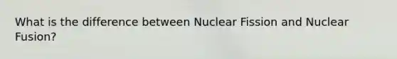 What is the difference between Nuclear Fission and Nuclear Fusion?