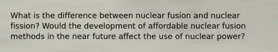 What is the difference between nuclear fusion and nuclear fission? Would the development of affordable nuclear fusion methods in the near future affect the use of nuclear power?