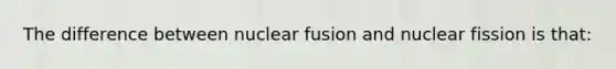 The difference between nuclear fusion and nuclear fission is that: