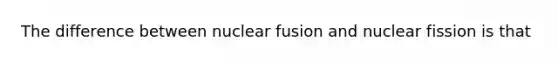 The difference between nuclear fusion and nuclear fission is that