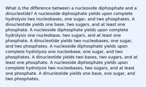 What is the difference between a nucleoside diphosphate and a dinucleotide? A nucleoside diphosphate yields upon complete hydrolysis two nucleobases, one sugar, and two phosphates. A dinucleotide yields one base, two sugars, and at least one phosphate. A nucleoside diphosphate yields upon complete hydrolysis one nucleobase, two sugars, and at least one phosphate. A dinucleotide yields two nucleobases, one sugar, and two phosphates. A nucleoside diphosphate yields upon complete hydrolysis one nucleobase, one sugar, and two phosphates. A dinucleotide yields two bases, two sugars, and at least one phosphate. A nucleoside diphosphate yields upon complete hydrolysis two nucleobases, two sugars, and at least one phosphate. A dinucleotide yields one base, one sugar, and two phosphates.