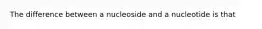 The difference between a nucleoside and a nucleotide is that