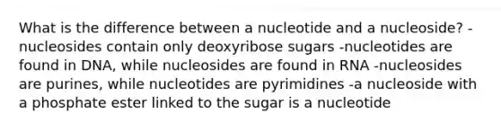 What is the difference between a nucleotide and a nucleoside? -nucleosides contain only deoxyribose sugars -nucleotides are found in DNA, while nucleosides are found in RNA -nucleosides are purines, while nucleotides are pyrimidines -a nucleoside with a phosphate ester linked to the sugar is a nucleotide