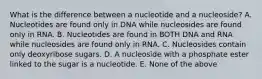 What is the difference between a nucleotide and a nucleoside? A. Nucleotides are found only in DNA while nucleosides are found only in RNA. B. Nucleotides are found in BOTH DNA and RNA while nucleosides are found only in RNA. C. Nucleosides contain only deoxyribose sugars. D. A nucleoside with a phosphate ester linked to the sugar is a nucleotide. E. None of the above