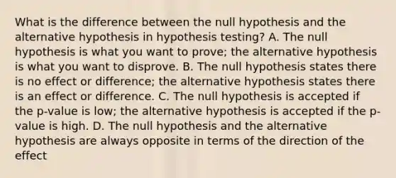 What is the difference between the null hypothesis and the alternative hypothesis in hypothesis testing? A. The null hypothesis is what you want to prove; the alternative hypothesis is what you want to disprove. B. The null hypothesis states there is no effect or difference; the alternative hypothesis states there is an effect or difference. C. The null hypothesis is accepted if the p-value is low; the alternative hypothesis is accepted if the p-value is high. D. The null hypothesis and the alternative hypothesis are always opposite in terms of the direction of the effect