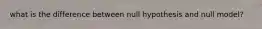 what is the difference between null hypothesis and null model?