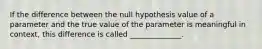 If the difference between the null hypothesis value of a parameter and the true value of the parameter is meaningful in context, this difference is called ______________.