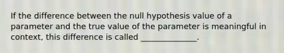 If the difference between the null hypothesis value of a parameter and the true value of the parameter is meaningful in context, this difference is called ______________.