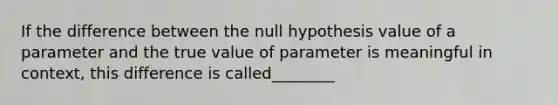 If the difference between the null hypothesis value of a parameter and the true value of parameter is meaningful in context, this difference is called________