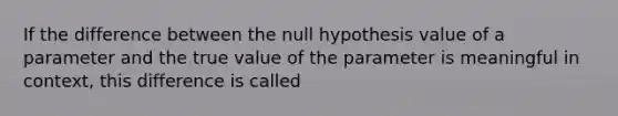 If the difference between the null hypothesis value of a parameter and the true value of the parameter is meaningful in context, this difference is called