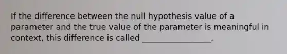 If the difference between the null hypothesis value of a parameter and the true value of the parameter is meaningful in context, this difference is called _________________.