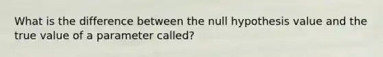 What is the difference between the null hypothesis value and the true value of a parameter​ called?