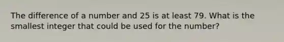 The difference of a number and 25 is at least 79. What is the smallest integer that could be used for the number?