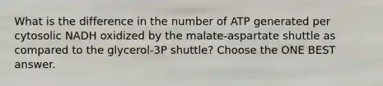 What is the difference in the number of ATP generated per cytosolic NADH oxidized by the malate-aspartate shuttle as compared to the glycerol-3P shuttle? Choose the ONE BEST answer.