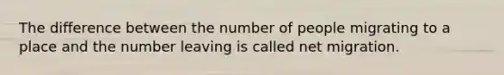 The difference between the number of people migrating to a place and the number leaving is called net migration.