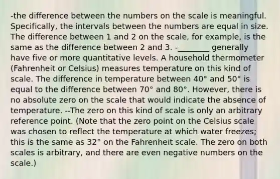 -the difference between the numbers on the scale is meaningful. Specifically, the intervals between the numbers are equal in size. The difference between 1 and 2 on the scale, for example, is the same as the difference between 2 and 3. -________ generally have five or more quantitative levels. A household thermometer (Fahrenheit or Celsius) measures temperature on this kind of scale. The difference in temperature between 40° and 50° is equal to the difference between 70° and 80°. However, there is no absolute zero on the scale that would indicate the absence of temperature. --The zero on this kind of scale is only an arbitrary reference point. (Note that the zero point on the Celsius scale was chosen to reflect the temperature at which water freezes; this is the same as 32° on the Fahrenheit scale. The zero on both scales is arbitrary, and there are even negative numbers on the scale.)