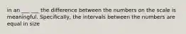 in an ___ ___ the difference between the numbers on the scale is meaningful. Specifically, the intervals between the numbers are equal in size