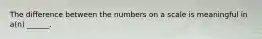 The difference between the numbers on a scale is meaningful in a(n) ______.