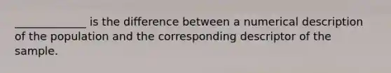 _____________ is the difference between a numerical description of the population and the corresponding descriptor of the sample.