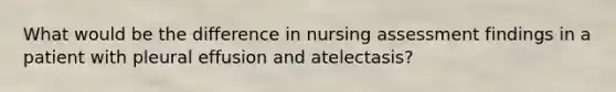 What would be the difference in nursing assessment findings in a patient with pleural effusion and atelectasis?