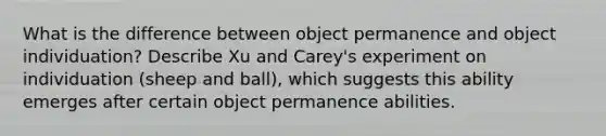 What is the difference between object permanence and object individuation? Describe Xu and Carey's experiment on individuation (sheep and ball), which suggests this ability emerges after certain object permanence abilities.