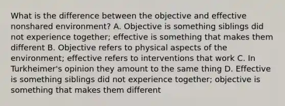 What is the difference between the objective and effective nonshared environment? A. Objective is something siblings did not experience together; effective is something that makes them different B. Objective refers to physical aspects of the environment; effective refers to interventions that work C. In Turkheimer's opinion they amount to the same thing D. Effective is something siblings did not experience together; objective is something that makes them different