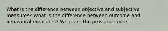 What is the difference between objective and subjective measures? What is the difference between outcome and behavioral measures? What are the pros and cons?