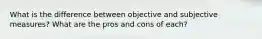 What is the difference between objective and subjective measures? What are the pros and cons of each?