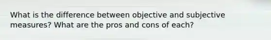 What is the difference between objective and subjective measures? What are the pros and cons of each?