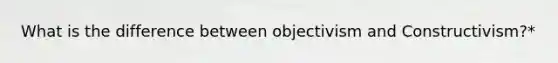 What is the difference between objectivism and Constructivism?*