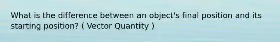 What is the difference between an object's final position and its starting position? ( Vector Quantity )