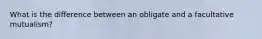 What is the difference between an obligate and a facultative mutualism?