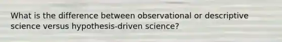 What is the difference between observational or descriptive science versus hypothesis-driven science?