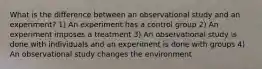 What is the difference between an observational study and an experiment? 1) An experiment has a control group 2) An experiment imposes a treatment 3) An observational study is done with individuals and an experiment is done with groups 4) An observational study changes the environment